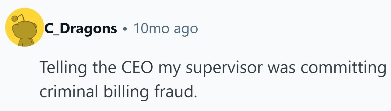 C_Dragons . 10mo ago Telling the CEO my supervisor was committing criminal billing fraud.