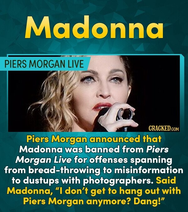Madonna PIERS MORGAN LIVE CRACKEDCON Piers Morgan announced that Madonna was banned from Piers Morgan Live for offenses spanning from ad-throwing to m