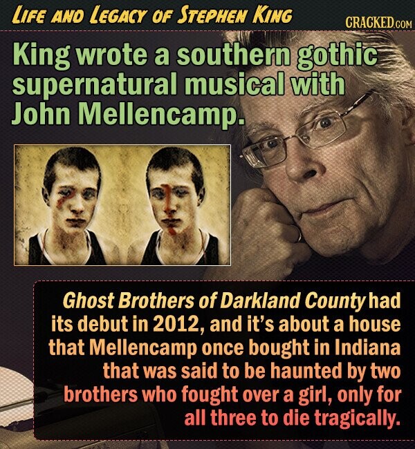 LIFE AND LEGACY OF STEPHEN KING CRACKED.COM King wrote a southern gothic supernatural musical with John Mellencamp. Ghost Brothers of Darkland County had its debut in 2012, and it's about a house that Mellencamp once bought in Indiana that was said to be haunted by two brothers who fought over a girl, only for all three to die tragically. 