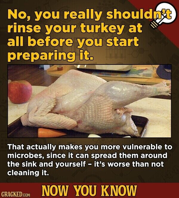 No, you really shouldn't rinse your turkey at all before you start preparing it. That actually makes you more vulnerable to microbes, since it can spread them around the sink and yourself - it's worse than not cleaning it. NOW YOU KNOW CRACKED.COM