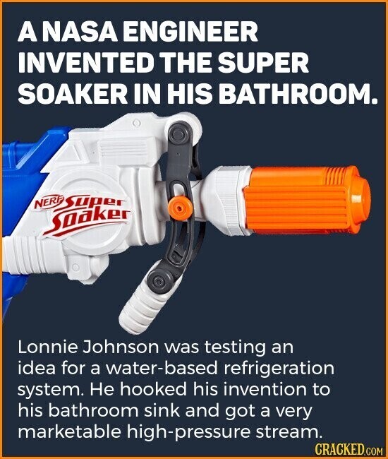 A NASA ENGINEER INVENTED THE SUPER SOAKER IN HIS BATHROOM. Super Soaker Lonnie Johnson was testing an idea for a water-based refrigeration system. Не hooked his invention to his bathroom sink and got a very marketable high-pressure stream. CRACKED.COM