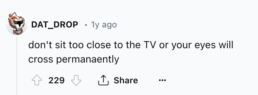 DAT_DROP . 1y ago don't sit too close to the TV or your eyes will cross permanaently 229 Share ...