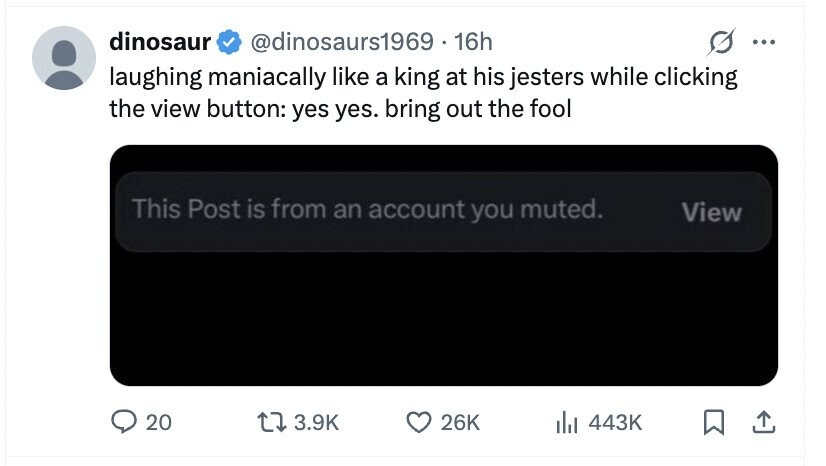 dinosaur @dinosaurs1969 - 1 16h ... laughing maniacally like a king at his jesters while clicking the view button: yes yes. bring out the fool This Post is from an account you muted. View 20 3.9K 26K del 443K