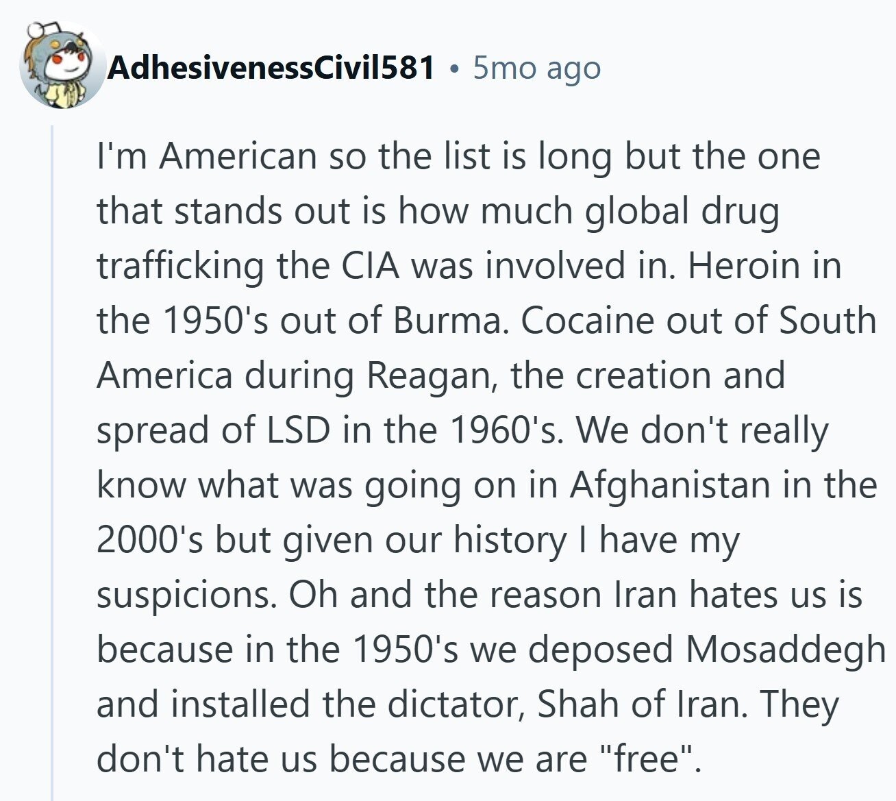 AdhesivenessCivil581 5mo ago I'm American so the list is long but the one that stands out is how much global drug trafficking the CIA was involved in. Heroin in the 1950's out of Burma. Cocaine out of South America during Reagan, the creation and spread of LSD in the 1960's. We don't really know what was going on in Afghanistan in the 2000's but given our history I have my suspicions. Oh and the reason Iran hates us is because in the 1950's we deposed Mosaddegh and installed the dictator, Shah of Iran. They don't hate us because we are