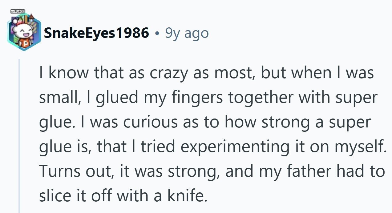 N/PLACE SnakeEyes1986 . 9y ago | know that as crazy as most, but when | was small, I glued my fingers together with super glue. I was curious as to how strong a super glue is, that I tried experimenting it on myself. Turns out, it was strong, and my father had to slice it off with a knife. 
