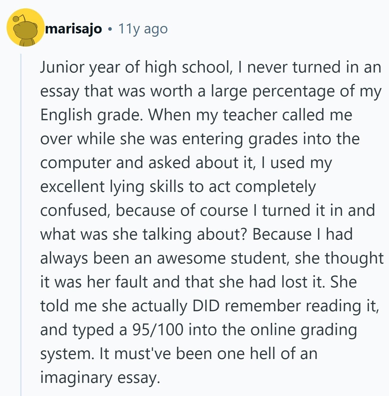 marisajo 11y ago Junior year of high school, | never turned in an essay that was worth a large percentage of my English grade. When my teacher called me over while she was entering grades into the computer and asked about it, I used my excellent lying skills to act completely confused, because of course I turned it in and what was she talking about? Because | had always been an awesome student, she thought it was her fault and that she had lost it. She told me she actually DID remember reading it, and typed a 95/100 into the 
