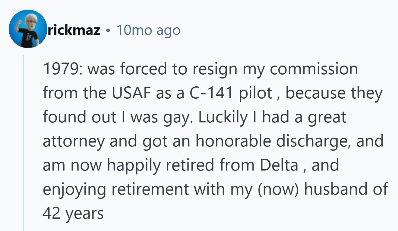 rickmaz 10mo ago 1979: was forced to resign my commission from the USAF as a C-141 pilot , because they found out | was gay. Luckily | had a great attorney and got an honorable discharge, and am now happily retired from Delta , and enjoying retirement with my (now) husband of 42 years