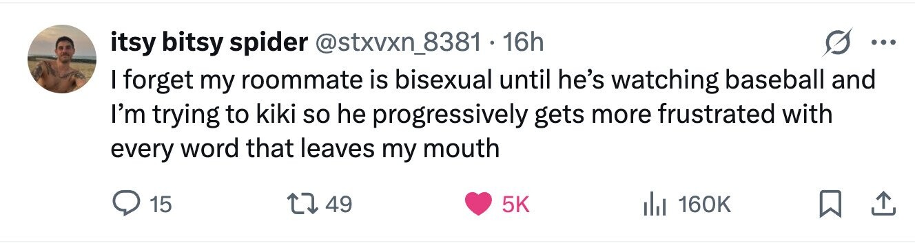 itsy bitsy spider 16h ... I forget my roommate is bisexual until he's watching baseball and I'm trying to kiki so he progressively gets more frustrated with every word that leaves my mouth 15 49 5K 160K 