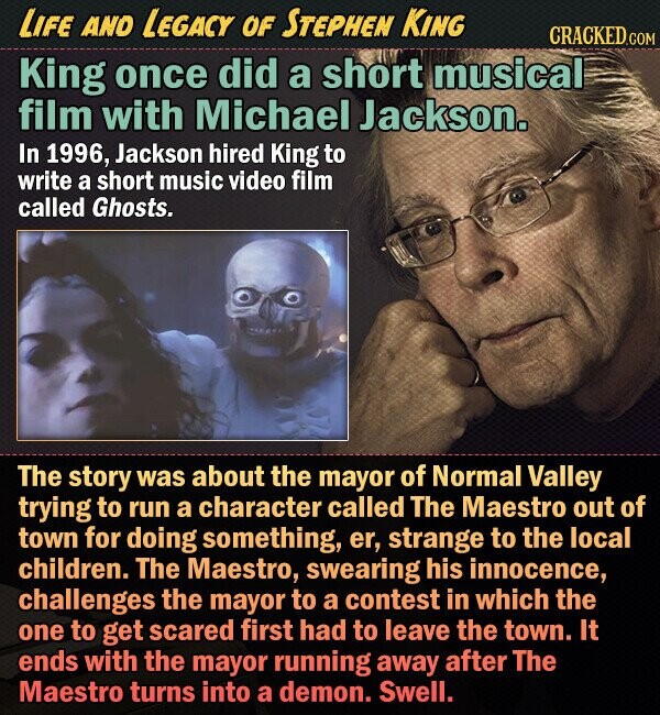 LIFE AND LEGACY OF STEPHEN KING CRACKED.COM King once did a short musical film with Michael Jackson. In 1996, Jackson hired King to write a short music video film called Ghosts. The story was about the mayor of Normal valley trying to run a character called The Maestro out of town for doing something, er, strange to the local children. The Maestro, swearing his innocence, challenges the mayor to a contest in which the one to get scared first had to leave the town. It ends with the mayor running away after The Maestro turns into a demon. Swell. 