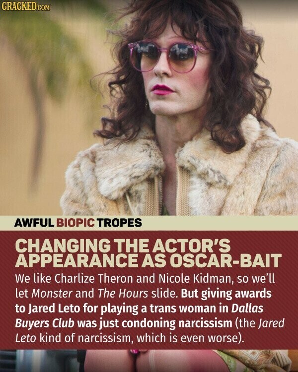 CRACKED.COM AWFUL BIOPIC TROPES CHANGING THE ACTOR'S APPEARANCE AS OSCAR-BAIT We like Charlize Theron and Nicole Kidman, so we'll let Monster and The Hours slide. But giving awards to Jared Leto for playing a trans woman in Dallas Buyers Club was just condoning narcissism (the Jared Leto kind of narcissism, which is even worse).
