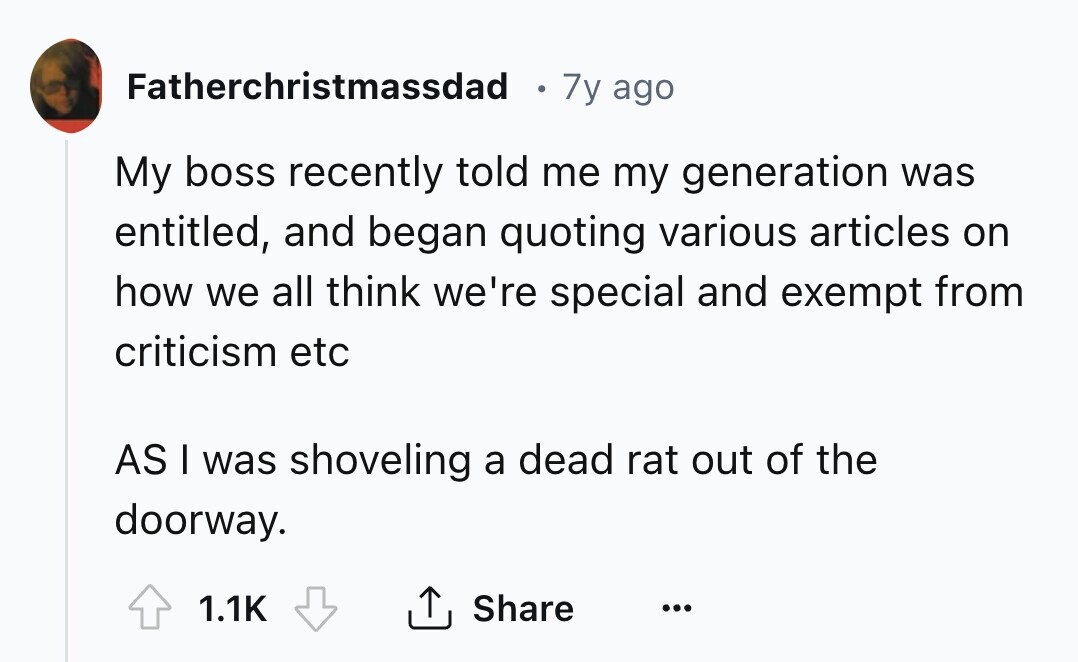 Fatherchristmassdad I 7y ago My boss recently told me my generation was entitled, and began quoting various articles on how we all think we're special and exempt from criticism etc AS I was shoveling a dead rat out of the doorway. 1.1K Share ...