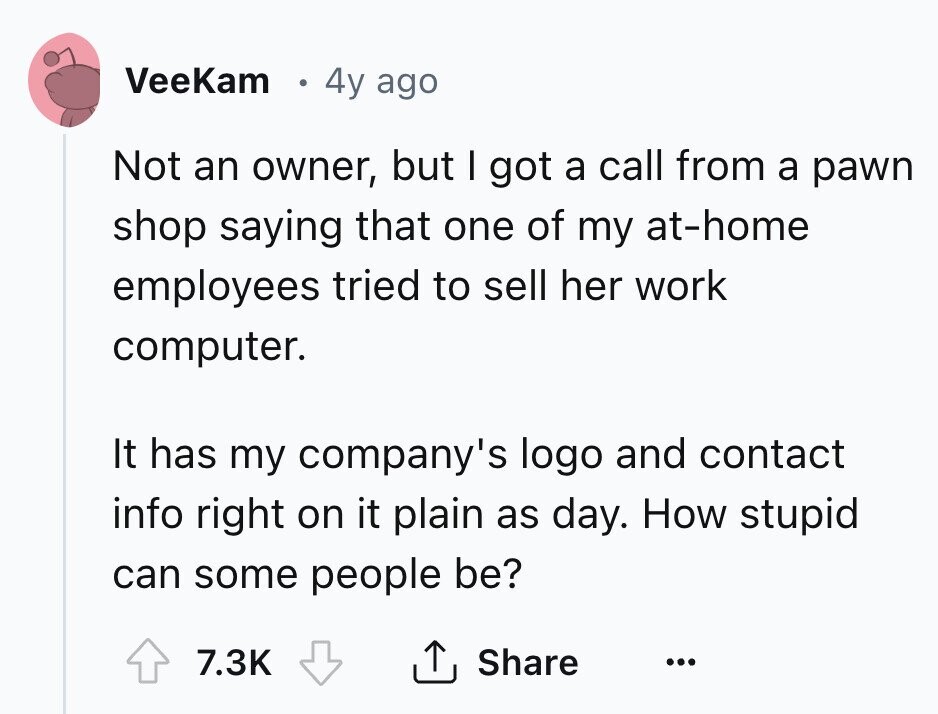 VeeKam 4y ago Not an owner, but I got a call from a pawn shop saying that one of my at-home employees tried to sell her work computer. It has my company's logo and contact info right on it plain as day. How stupid can some people be? 7.3K Share ... 