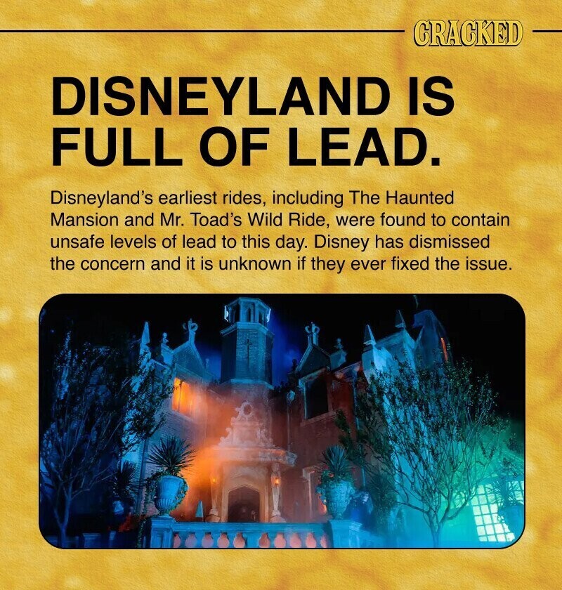 CRACKED DISNEYLAND IS FULL OF LEAD. Disneyland's earliest rides, including The Haunted Mansion and Mr. Toad's Wild Ride, were found to contain unsafe levels of lead to this day. Disney has dismissed the concern and it is unknown if they ever fixed the issue.