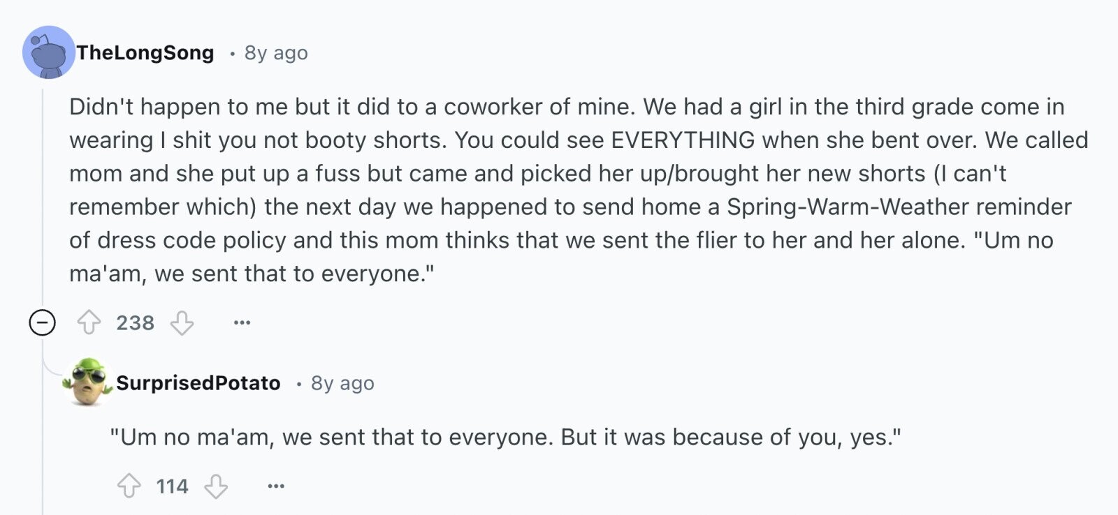 TheLongSong 8y ago Didn't happen to me but it did to a coworker of mine. We had a girl in the third grade come in wearing I shit you not booty shorts. You could see EVERYTHING when she bent over. We called mom and she put up a fuss but came and picked her up/brought her new shorts (I can't remember which) the next day we happened to send home a Spring-Warm-Weather reminder of dress code policy and this mom thinks that we sent the flier to her and her alone. Um no ma'am, we sent that to everyone. -