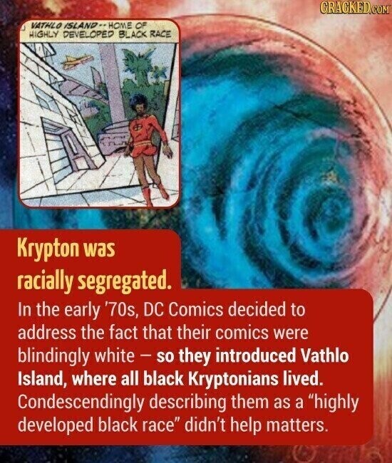 CRACKED.COM VATHLO ISLAND-- HOME OF HIGHLY DEVELOPED BLACK RACE Krypton was racially segregated. In the early '70s, DC Comics decided to address the fact that their comics were blindingly white - so they introduced Vathlo Island, where all black Kryptonians lived. Condescendingly describing them as a highly developed black race didn't help matters.
