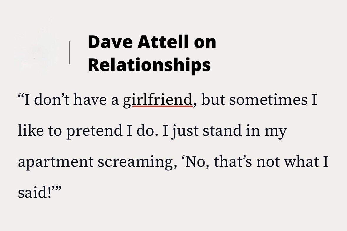 Dave Attell on Relationships I don't have a girlfriend, but sometimes I like to pretend I do. I just stand in my apartment screaming, 'No, that's not what I said!