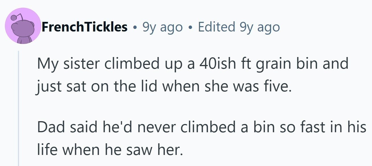 FrenchTickles 9y ago Edited 9y ago My sister climbed up a 40ish ft grain bin and just sat on the lid when she was five. Dad said he'd never climbed a bin so fast in his life when he saw her. 