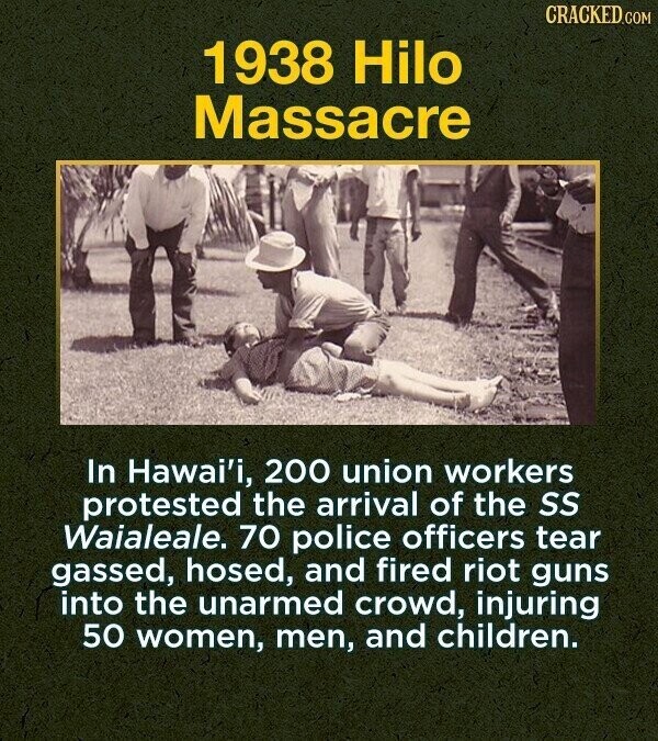 CRACKED.COM 1938 Hilo Massacre In Hawai'i, 200 union workers protested the arrival of the SS Waialeale. 70 police officers tear gassed, hosed, and fired riot guns into the unarmed crowd, injuring 50 women, men, and children.