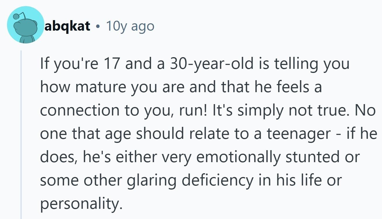 abqkat . 10y ago If you're 17 and a 30-year-old is telling you how mature you are and that he feels a connection to you, run! It's simply not true. No one that age should relate to a teenager - if he does, he's either very emotionally stunted or some other glaring deficiency in his life or personality. 