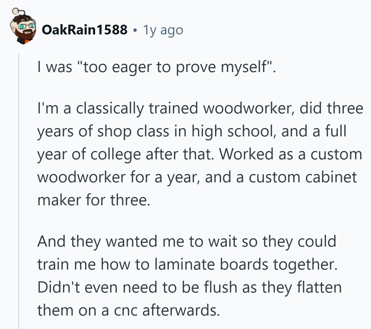 OakRain1588 1y ago I was too eager to prove myself. I'm a classically trained woodworker, did three years of shop class in high school, and a full year of college after that. Worked as a custom woodworker for a year, and a custom cabinet maker for three. And they wanted me to wait so they could train me how to laminate boards together. Didn't even need to be flush as they flatten them on a cnc afterwards.