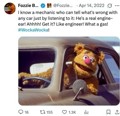 Fozzie В... @Fozzie... Apr 14, 2022 0 ... I know a mechanic who can tell what's wrong with any car just by listening to it: He's a real engine- ear! Ahhhh! Get it? Like engineer! What a gas! #WockaWocka! 16 155 1.3K 