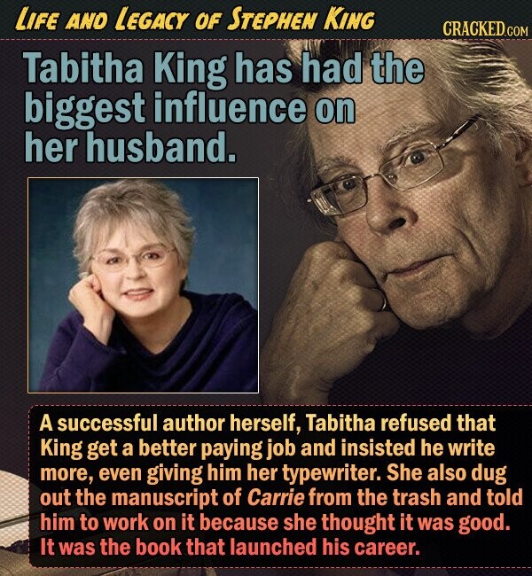 LIFE AND LEGACY OF STEPHEN KING CRACKED.COM Tabitha King has had the biggest influence on her husband. A successful author herself, Tabitha refused that King get a better paying job and insisted he write more, even giving him her typewriter. She also dug out the manuscript of Carrie from the trash and told him to work on it because she thought it was good. It was the book that launched his career. 