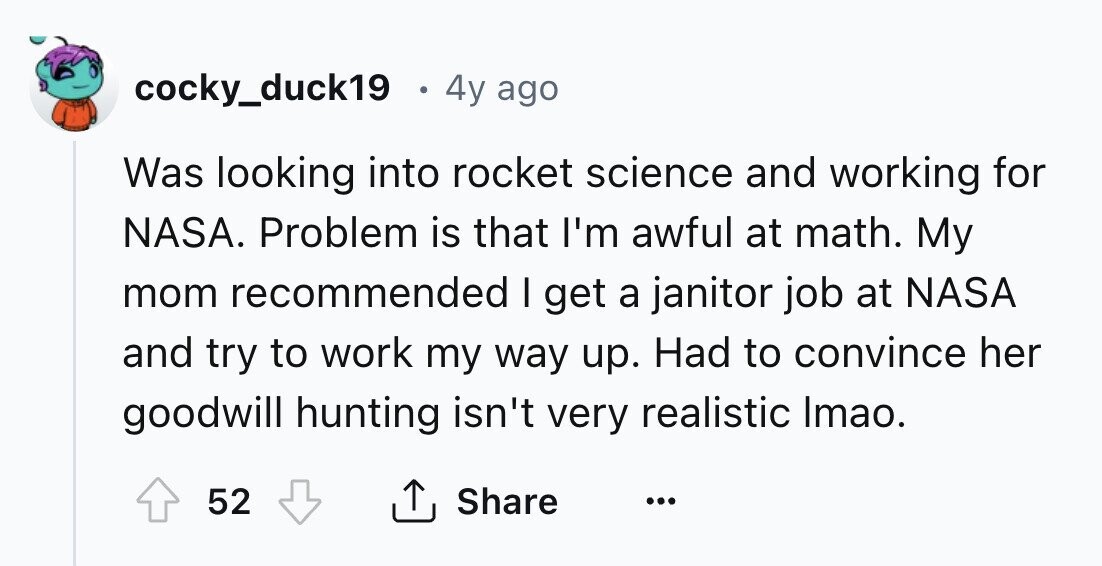 cocky_duck19 4y ago Was looking into rocket science and working for NASA. Problem is that I'm awful at math. My mom recommended I get a janitor job at NASA and try to work my way up. Had to convince her goodwill hunting isn't very realistic Imao. 52 Share ...