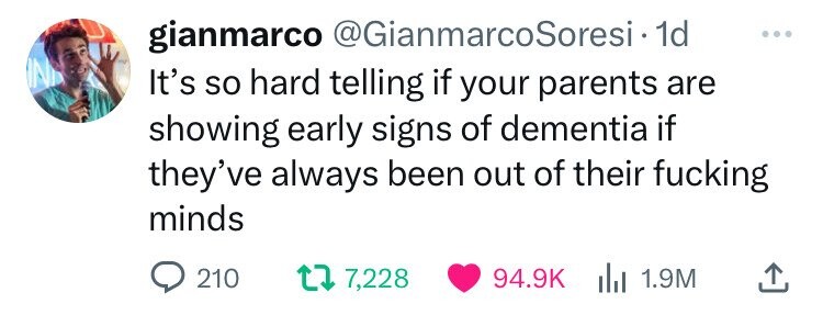 gianmarco @GianmarcoSoresi.1 1d ... IN It's so hard telling if your parents are showing early signs of dementia if they've always been out of their fucking minds 210 7,228 94.9K del 1.9M