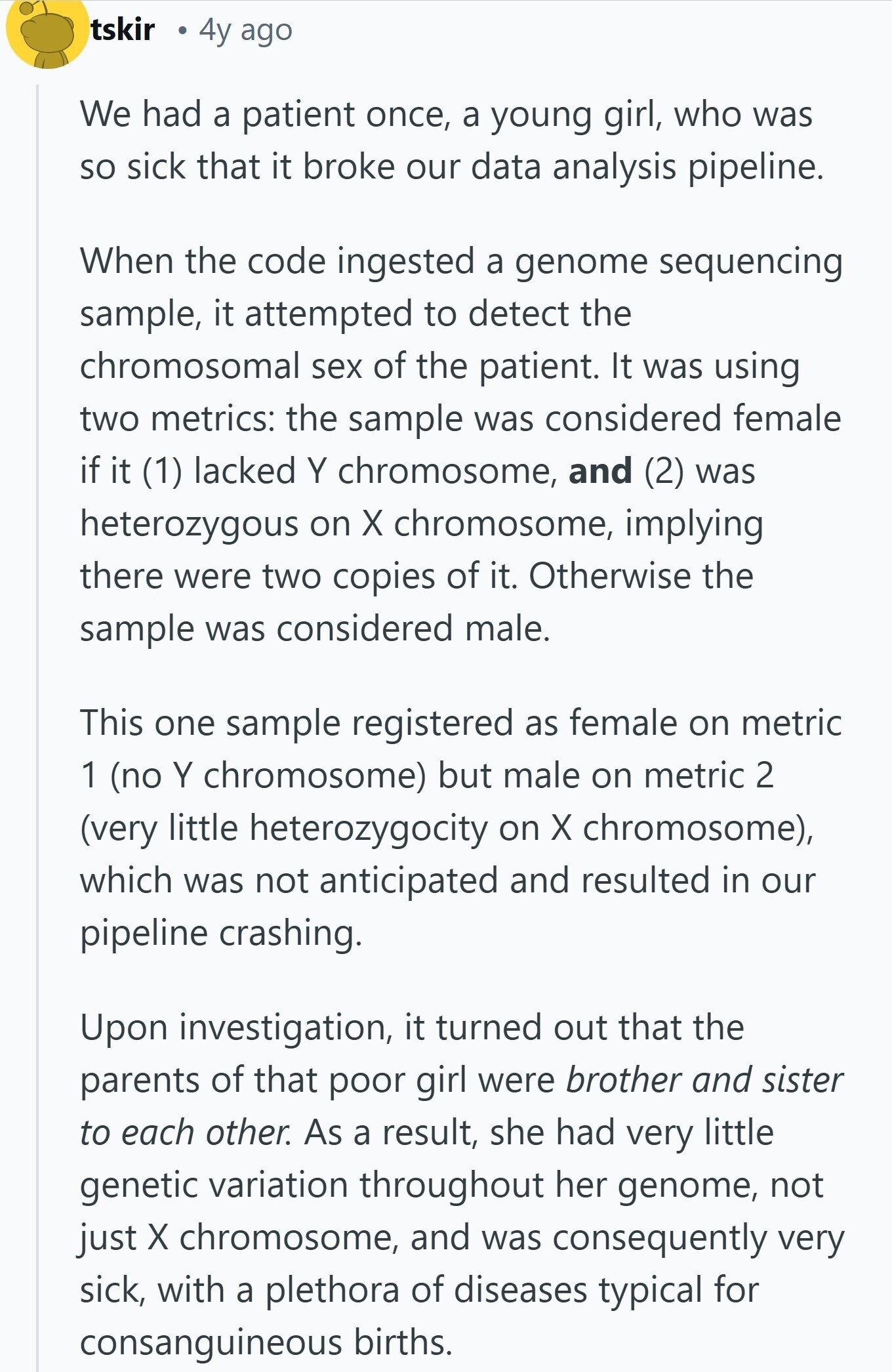 tskir 4y ago We had a patient once, a young girl, who was so sick that it broke our data analysis pipeline. When the code ingested a genome sequencing sample, it attempted to detect the chromosomal sex of the patient. It was using two metrics: the sample was considered female if it (1) lacked Y chromosome, and (2) was heterozygous on X chromosome, implying there were two copies of it. Otherwise the sample was considered male. This one sample registered as female on metric 1 (no Y chromosome) but male on metric 2 (very little heterozygocity on X chromosome), which 