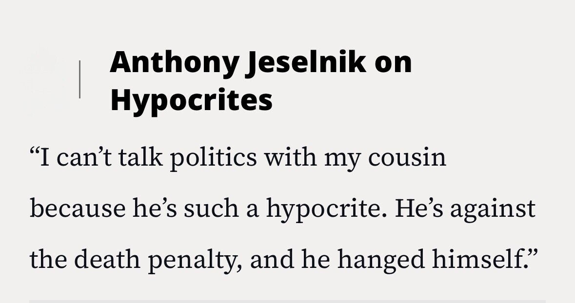 Anthony Jeselnik on Hypocrites I can't talk politics with my cousin because he's such a hypocrite. He's against the death penalty, and he hanged himself.