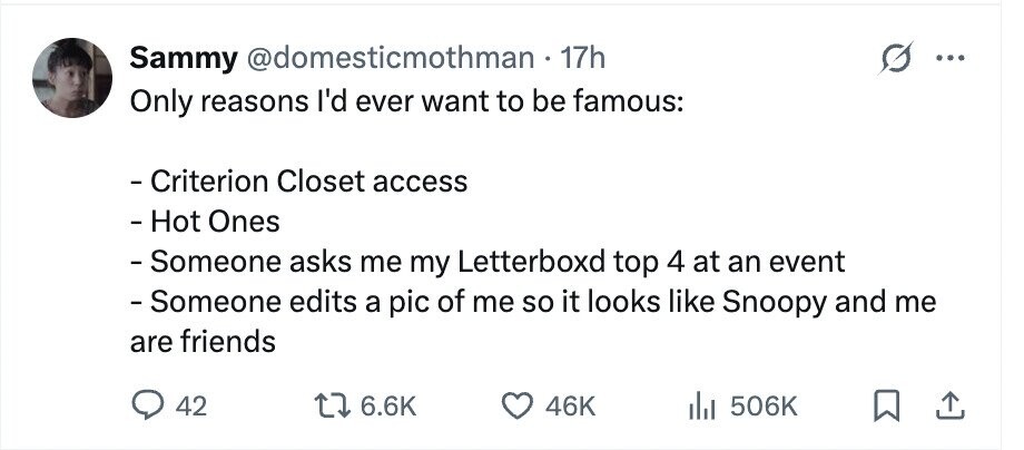 Sammy @domesticmothman 17h ... Only reasons I'd ever want to be famous: - Criterion Closet access - Hot Ones -Someone asks me my Letterboxd top 4 at an event -Someone edits a pic of me so it looks like Snoopy and me are friends 42 6.6K 46K 506K
