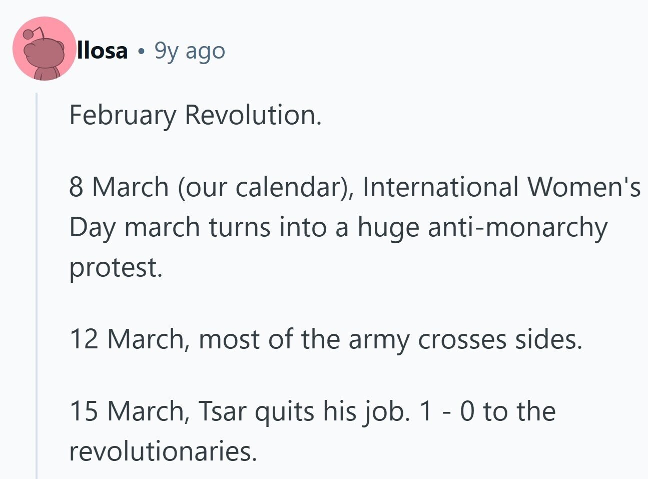 llosa . 9y ago February Revolution. 8 March (our calendar), International Women's Day march turns into a huge anti-monarchy protest. 12 March, most of the army crosses sides. 15 March, Tsar quits his job. 1 - 0 to the revolutionaries.