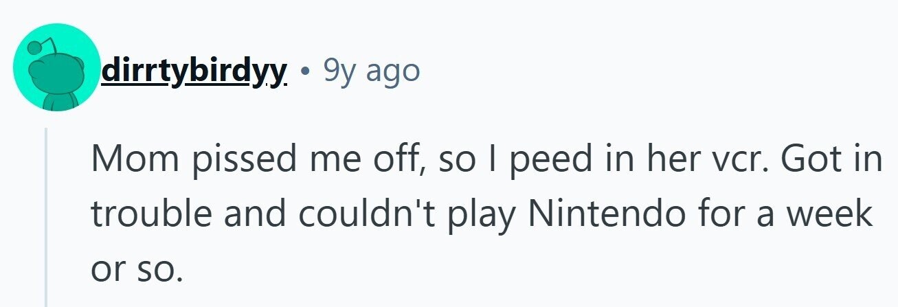 dirrtybirdyy . 9y ago Mom pissed me off, so I peed in her vcr. Got in trouble and couldn't play Nintendo for a week or so. 