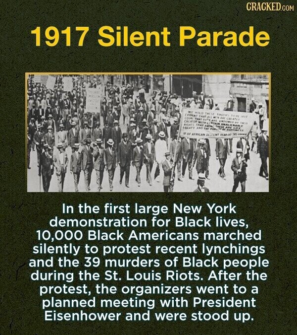 CRACKED.COM 1917 Silent Parade WE MOLO THEM AMOUNT Tom MAR THAT ALL MEN AM cer ATEM COUNC THAT ٢٠٢٠ AUS CRE ATOM WHTW ENDOWED .. MIGHTS THAT - CORTAIN FRESE UNALIE AREAU MABLE EIGEHTY AND twi POW OF AFRICAN YEAR NAPPINESS - THIS - In the first large New York demonstration for Black lives, 10,000 Black Americans marched silently to protest recent lynchings and the 39 murders of Black people during the St. Louis Riots. After the protest, the organizers went to a planned meeting with President Eisenhower and were stood up.