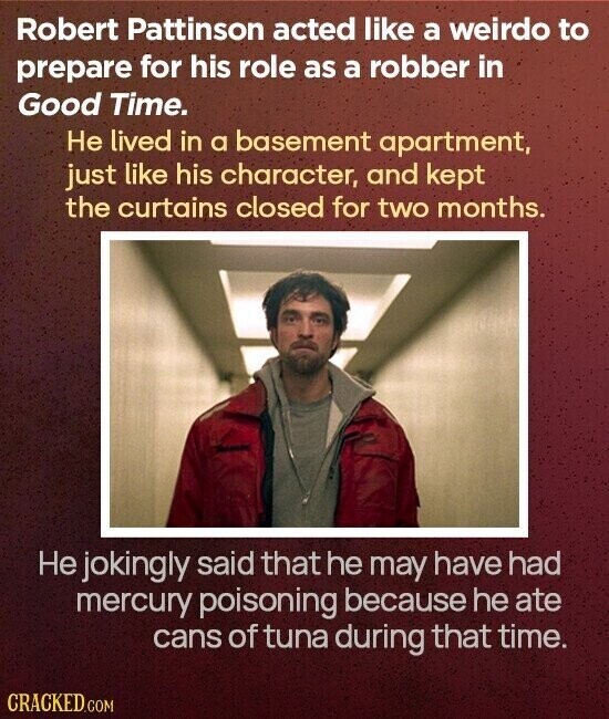 Robert Pattinson acted like a weirdo to prepare for his role as a robber in Good Time. Не lived in a basement apartment, just like his character, and kept the curtains closed for two months. Не jokingly said that he may have had mercury poisoning because he ate cans of tuna during that time. CRACKED.COM
