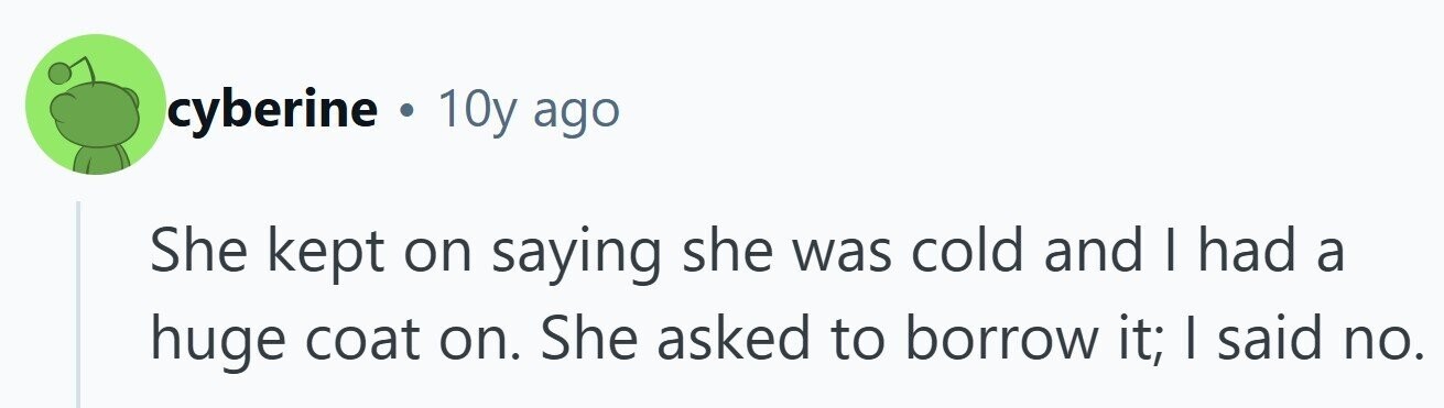 cyberine . 10y ago She kept on saying she was cold and I had a huge coat on. She asked to borrow it; I said no. 