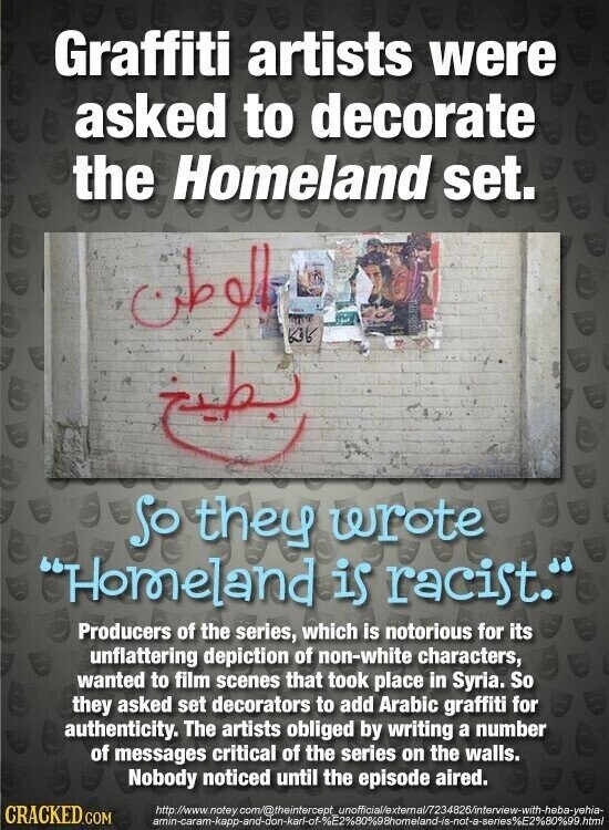 Graffiti artists were asked to decorate the Homeland set. الوطن كافكا تطبيع so they wrote Homeland is racist. Producers of the series, which is notorious for its unflattering depiction of non-white characters, wanted to film scenes that took place in Syria. So they asked set decorators to add Arabic graffiti for authenticity. The artists obliged by writing a number of messages critical of the series on the walls. Nobody noticed until the episode aired. http://www.notey.com/@theintercept unofficial/extemal/7234826/interview-with-heba-yehia- CRACKED.COM