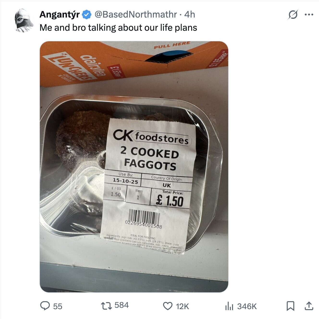 S ... @BasedNorthmathr 4h Angantr Me and bro talking about our life plans PULL HERE dairylea LUNCHERS £1.65RRP CHICKEN N'CHEESE CK foodstores 2 COOKED FAGGOTS Use By: Country Of Origin: 15-10-25 UK Total Price: £ / 01 Item 1.50 1 £ 1.50 0226954001508 IDEAL FOR FREEZING Ingredients: pigs liver (42 03%) pork (29 15%) Water rusk WHEAT flour (contains:cak ium carbonate. Iron naicin bicarbonate ESO3AJ dried onions Inian Spasoning (Salt round 346K 12K 584 55 