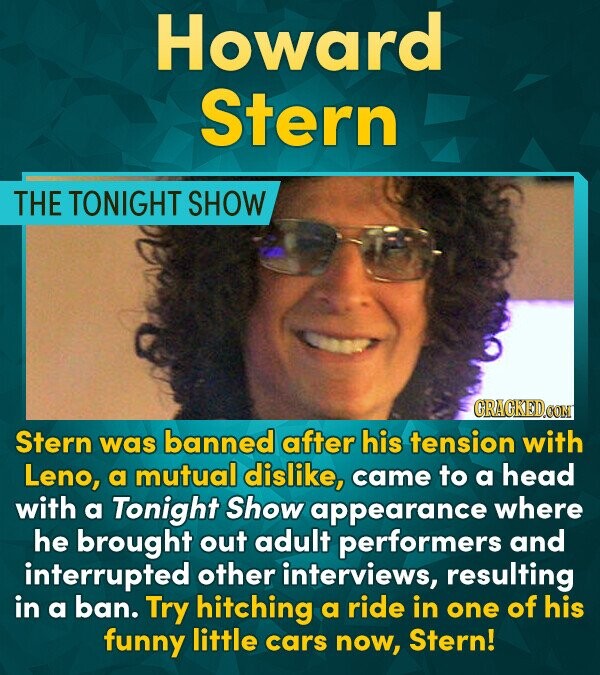 Howard Stern THE TONIGHT SHOW CRACKEDOON Stern was banned after his tension with Leno, a mutual dislike, came to a head with a Tonight Show appearance