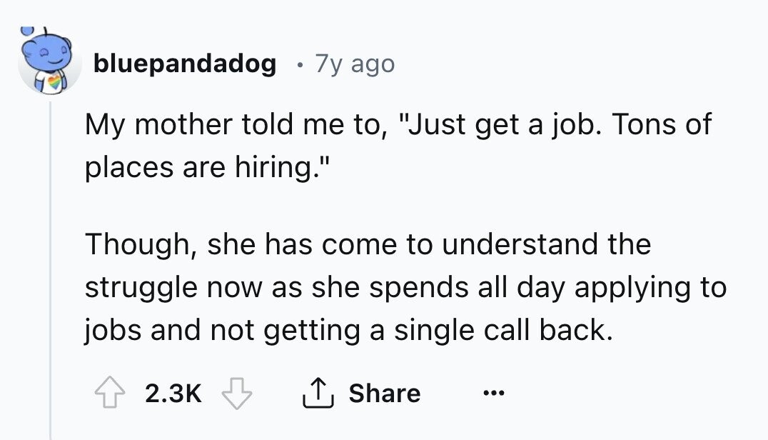 bluepandadog 7y ago My mother told me to, Just get a job. Tons of places are hiring. Though, she has come to understand the struggle now as she spends all day applying to jobs and not getting a single call back. 2.3K Share ...