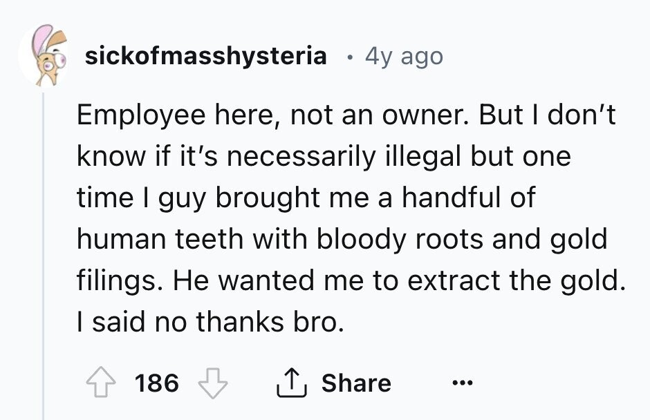 sickofmasshysteria . 4y ago Employee here, not an owner. But I don't know if it's necessarily illegal but one time I guy brought me a handful of human teeth with bloody roots and gold filings. Не wanted me to extract the gold. I said no thanks bro. 186 Share ... 