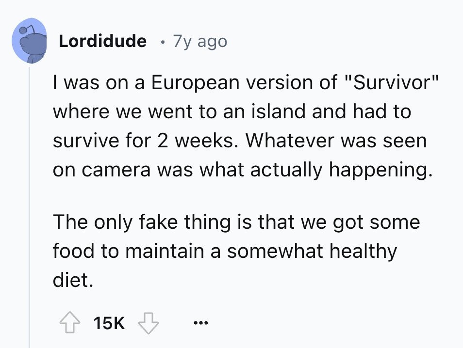 Lordidude 7y ago I was on a European version of Survivor where we went to an island and had to survive for 2 weeks. Whatever was seen on camera was what actually happening. The only fake thing is that we got some food to maintain a somewhat healthy diet. 15K ...