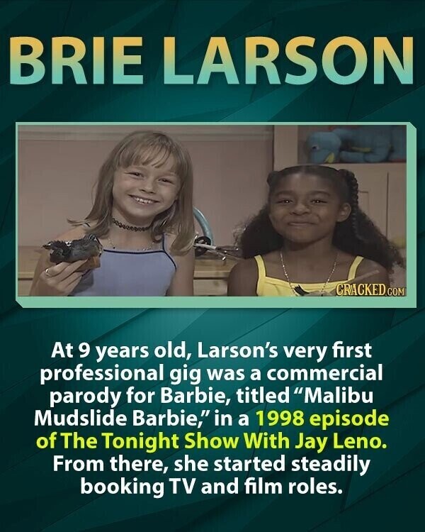 BRIE LARSON CRACKED.COM At 9 years old, Larson's very first professional gig was a commercial parody for Barbie, titled Malibu Mudslide Barbie, in a 1998 episode of The Tonight Show With Jay Leno. From there, she started steadily booking TV and film roles.