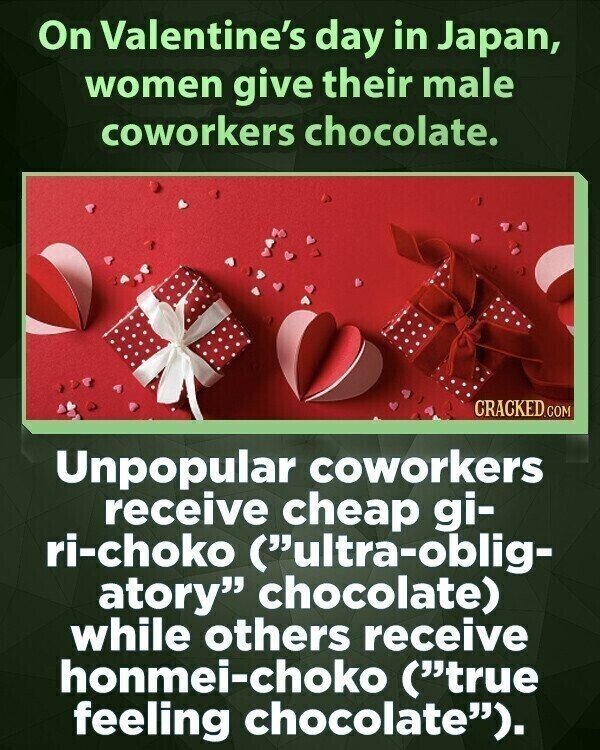 On Valentine's day in Japan, women give their male coworkers chocolate. CRACKED.COM Unpopular coworkers receive cheap gi- ri-choko (ultra-oblig- atory chocolate) while others receive honmei-choko (true feeling chocolate).
