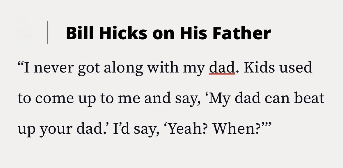 Bill Hicks on His Father I never got along with my dad. Kids used to come up to me and say, 'My dad can beat up your dad.' I'd say, 'Yeah? When?'