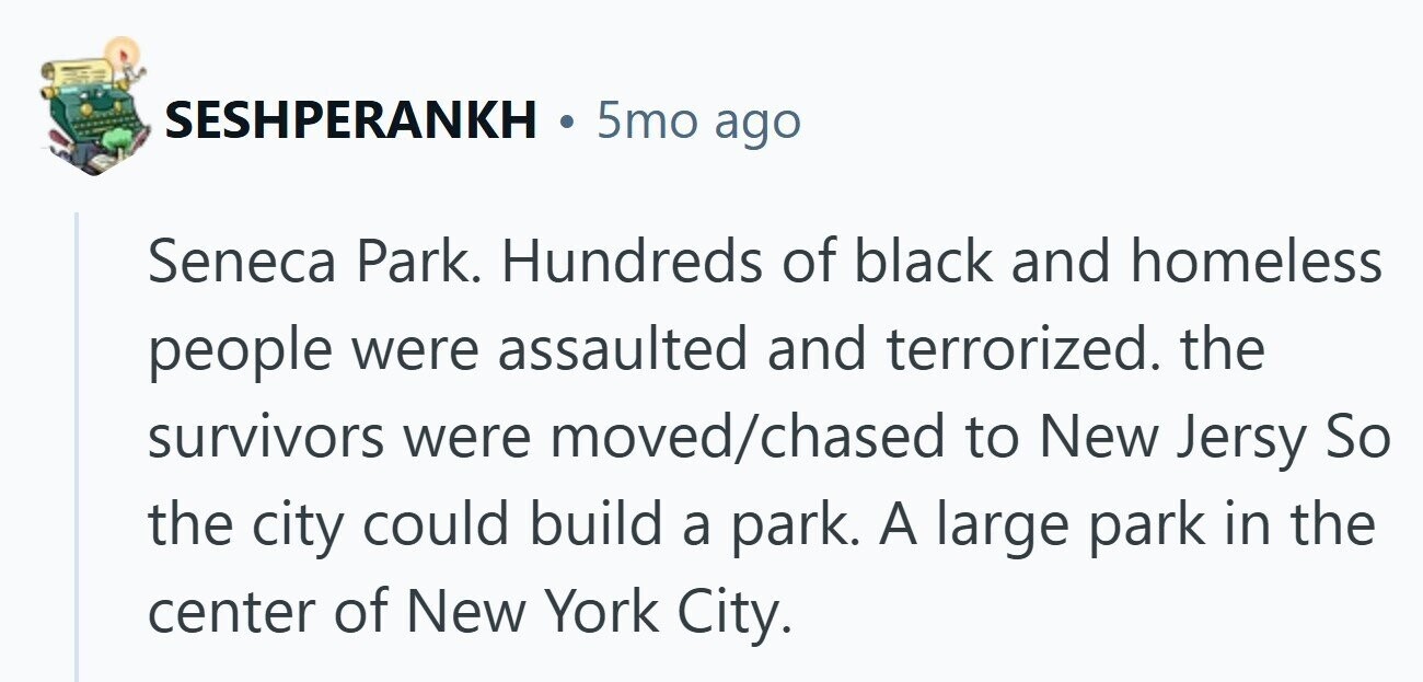 SESHPERANKH 5mo ago Seneca Park. Hundreds of black and homeless people were assaulted and terrorized. the survivors were moved/chased to New Jersy So the city could build a park. A large park in the center of New York City.