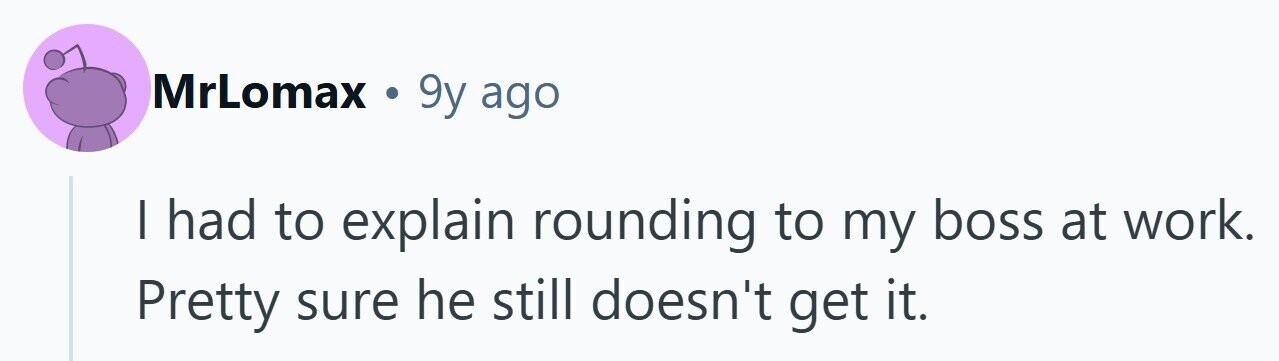MrLomax . 9y ago I had to explain rounding to my boss at work. Pretty sure he still doesn't get it.