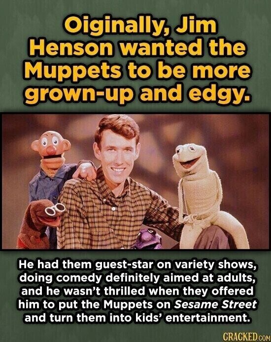 Oiginally, Jim Henson wanted the Muppets to be more grown-up and edgy. Не had them guest-star on variety shows, doing comedy definitely aimed at adults, and he wasn't thrilled when they offered him to put the Muppets on Sesame Street and turn them into kids' entertainment. CRACKED.COM