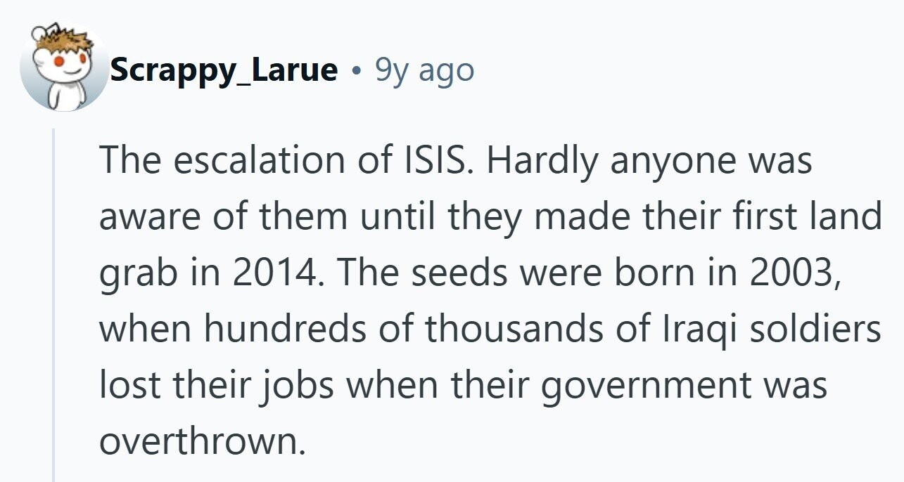 Scrappy_Larue 9y ago The escalation of ISIS. Hardly anyone was aware of them until they made their first land grab in 2014. The seeds were born in 2003, when hundreds of thousands of Iraqi soldiers lost their jobs when their government was overthrown.