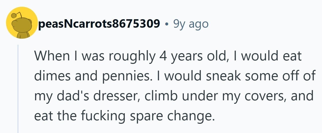 peasNcarrots8675309 . 9y ago When I was roughly 4 years old, I would eat dimes and pennies. I would sneak some off of my dad's dresser, climb under my covers, and eat the fucking spare change. 